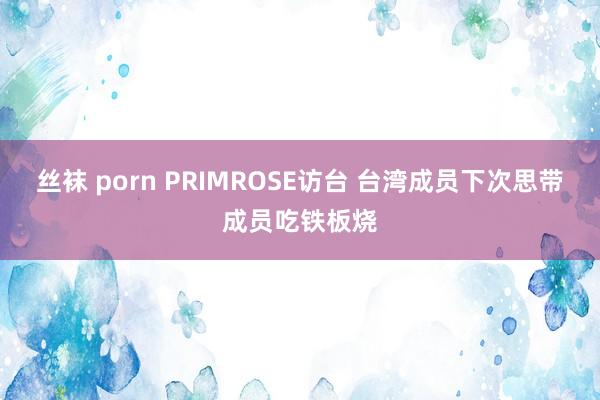 丝袜 porn PRIMROSE访台 台湾成员下次思带成员吃铁板烧