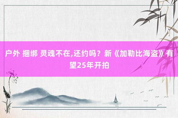 户外 捆绑 灵魂不在，还约吗？新《加勒比海盗》有望25年开拍