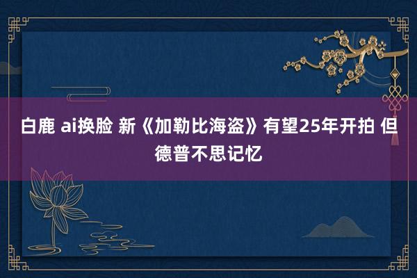 白鹿 ai换脸 新《加勒比海盗》有望25年开拍 但德普不思记忆