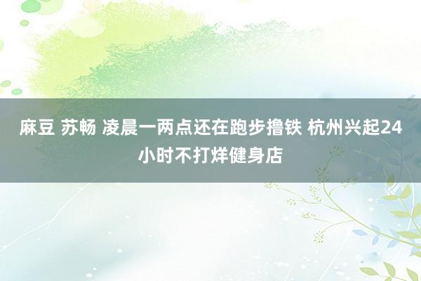 麻豆 苏畅 凌晨一两点还在跑步撸铁 杭州兴起24小时不打烊健身店