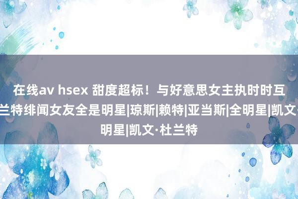 在线av hsex 甜度超标！与好意思女主执时时互动，杜兰特绯闻女友全是明星|琼斯|赖特|亚当斯|全明星|凯文·杜兰特