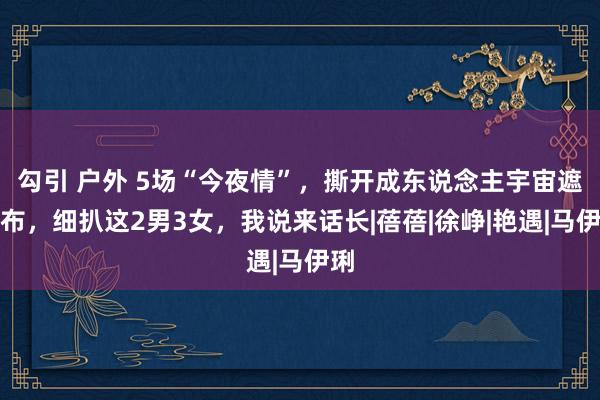 勾引 户外 5场“今夜情”，撕开成东说念主宇宙遮羞布，细扒这2男3女，我说来话长|蓓蓓|徐峥|艳遇|马伊琍