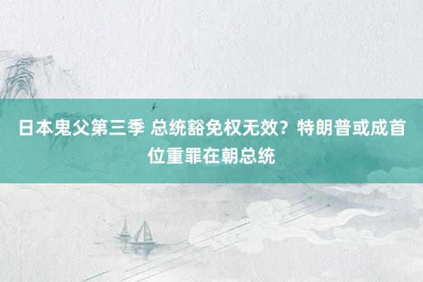 日本鬼父第三季 总统豁免权无效？特朗普或成首位重罪在朝总统