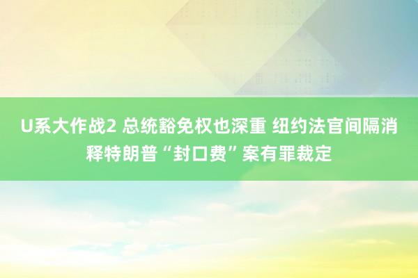 U系大作战2 总统豁免权也深重 纽约法官间隔消释特朗普“封口费”案有罪裁定